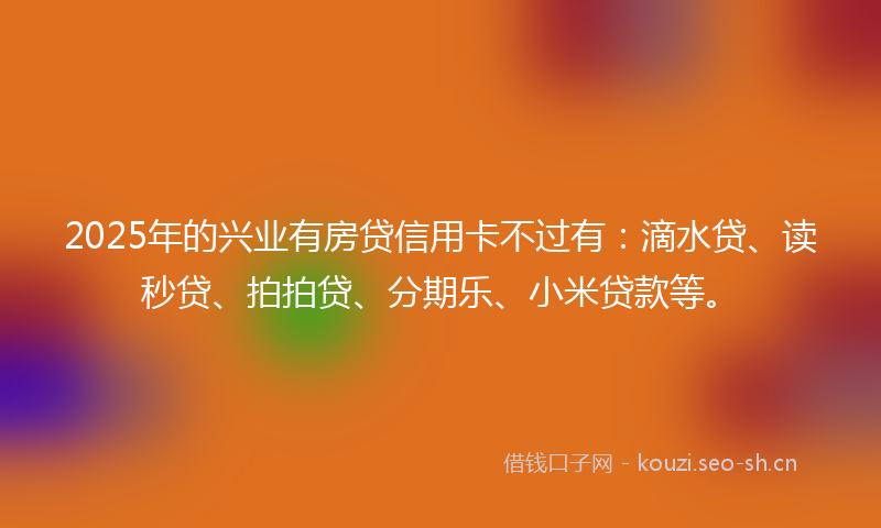 2025年的兴业有房贷信用卡不过有：滴水贷、读秒贷、拍拍贷、分期乐、小米贷款等。