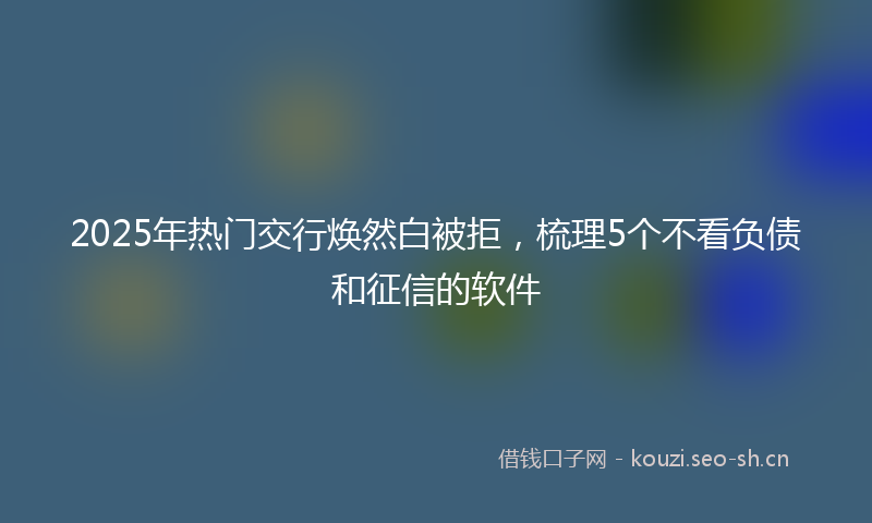 2025年热门交行焕然白被拒，梳理5个不看负债和征信的软件