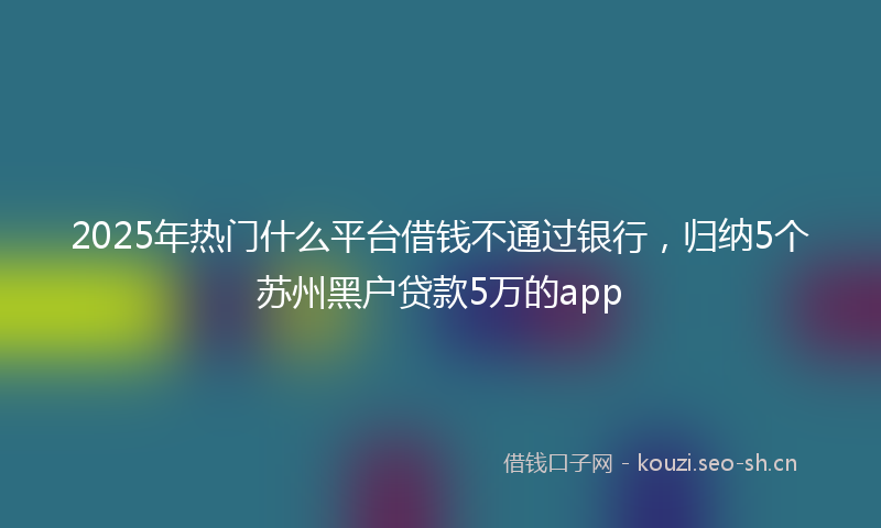 2025年热门什么平台借钱不通过银行，归纳5个苏州黑户贷款5万的app