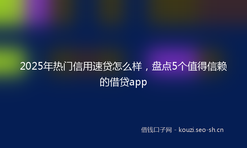 2025年热门信用速贷怎么样，盘点5个值得信赖的借贷app