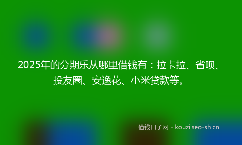 2025年的分期乐从哪里借钱有：拉卡拉、省呗、投友圈、安逸花、小米贷款等。