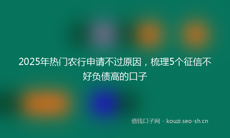 2025年热门农行申请不过原因，梳理5个征信不好负债高的口子