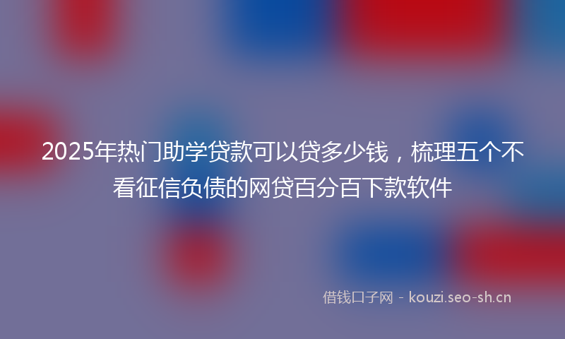 2025年热门助学贷款可以贷多少钱，梳理五个不看征信负债的网贷百分百下款软件