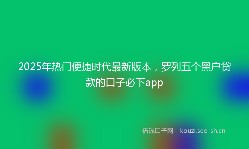 2025年热门便捷时代最新版本，罗列五个黑户贷款的口子必下app