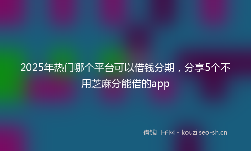 2025年热门哪个平台可以借钱分期，分享5个不用芝麻分能借的app