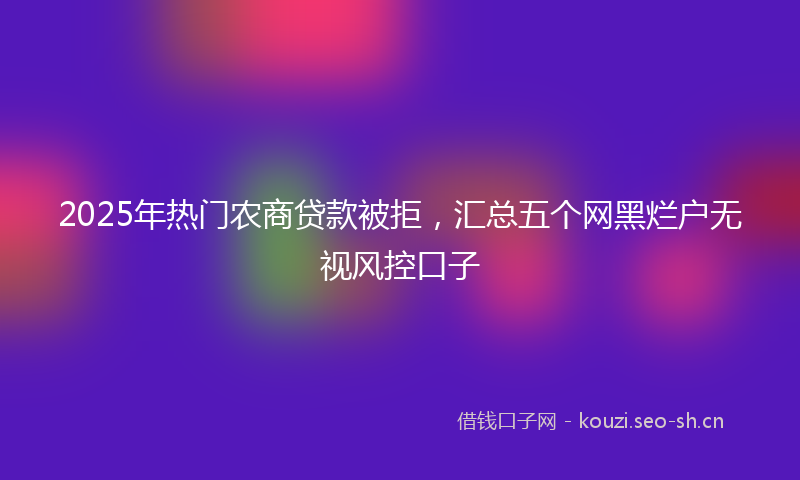 2025年热门农商贷款被拒，汇总五个网黑烂户无视风控口子