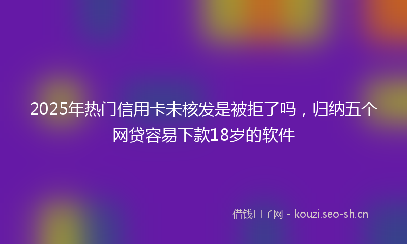 2025年热门信用卡未核发是被拒了吗，归纳五个网贷容易下款18岁的软件