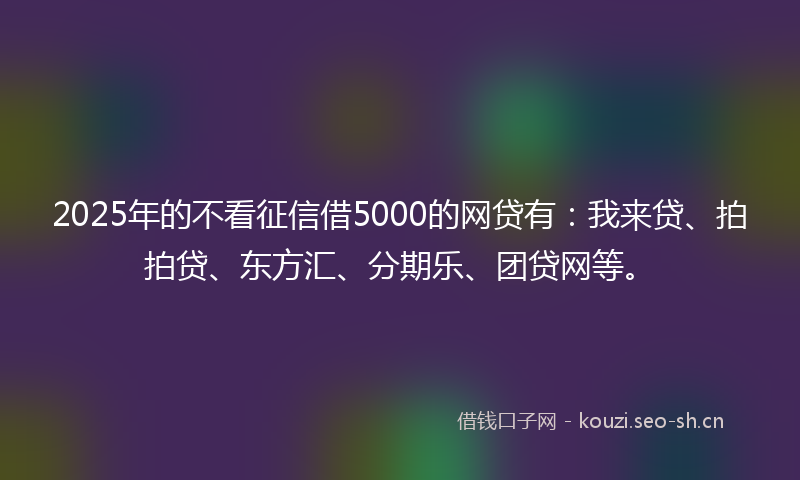 2025年的不看征信借5000的网贷有：我来贷、拍拍贷、东方汇、分期乐、团贷网等。