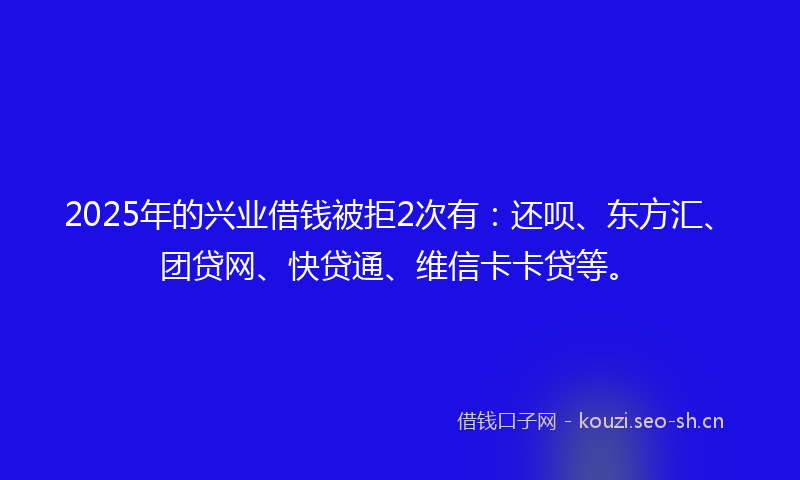 2025年的兴业借钱被拒2次有：还呗、东方汇、团贷网、快贷通、维信卡卡贷等。
