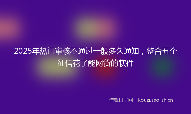 2025年热门审核不通过一般多久通知，整合五个征信花了能网贷的软件
