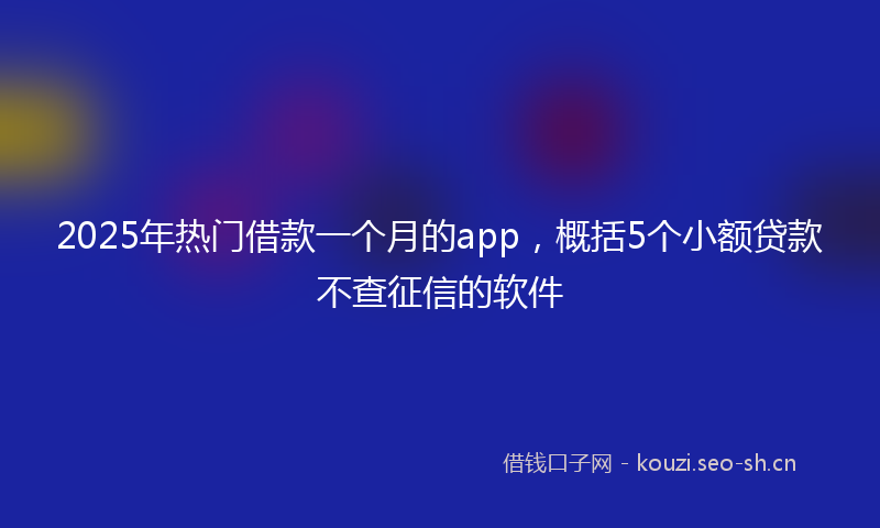 2025年热门借款一个月的app，概括5个小额贷款不查征信的软件