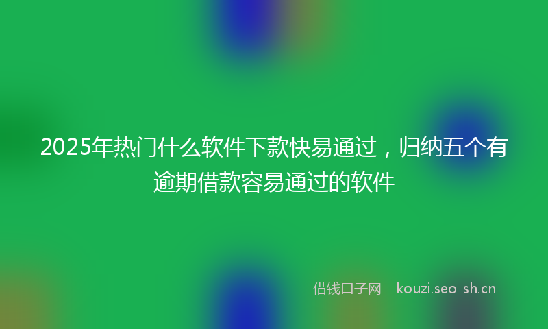 2025年热门什么软件下款快易通过，归纳五个有逾期借款容易通过的软件