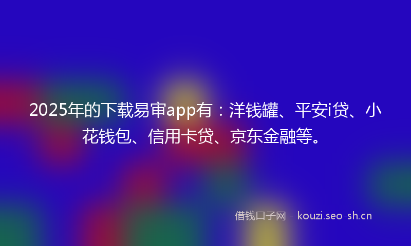 2025年的下载易审app有：洋钱罐、平安i贷、小花钱包、信用卡贷、京东金融等。