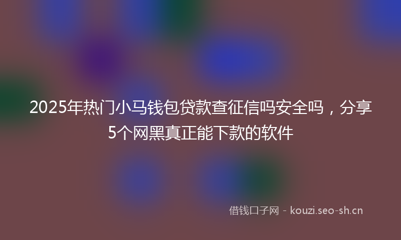 2025年热门小马钱包贷款查征信吗安全吗，分享5个网黑真正能下款的软件