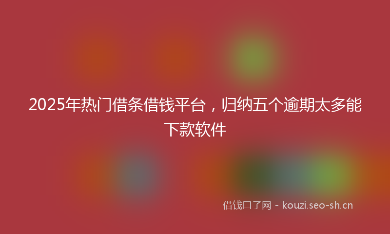 2025年热门借条借钱平台，归纳五个逾期太多能下款软件