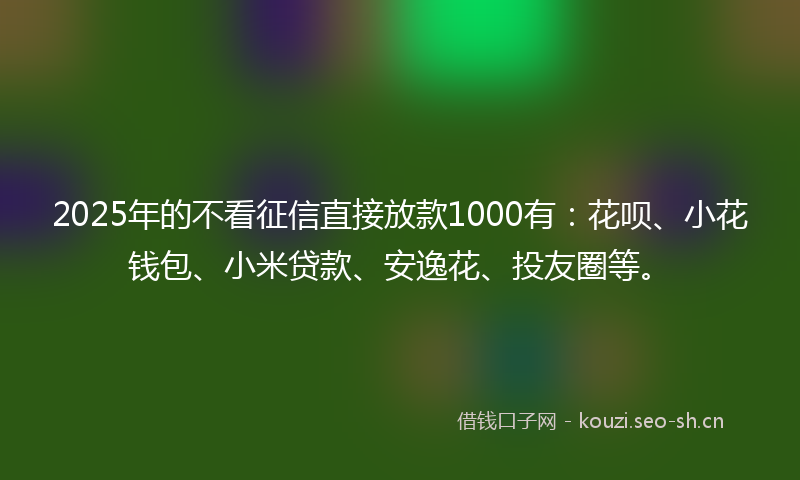 2025年的不看征信直接放款1000有：花呗、小花钱包、小米贷款、安逸花、投友圈等。