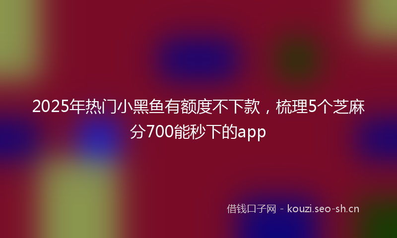 2025年热门小黑鱼有额度不下款，梳理5个芝麻分700能秒下的app