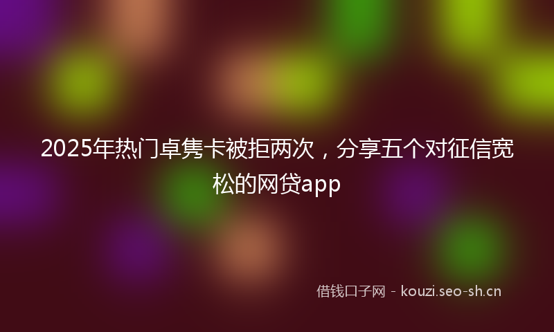 2025年热门卓隽卡被拒两次，分享五个对征信宽松的网贷app