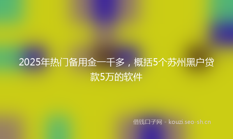 2025年热门备用金一千多，概括5个苏州黑户贷款5万的软件
