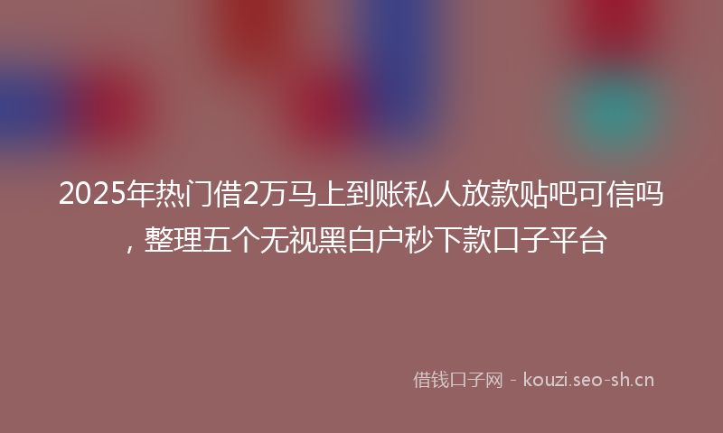 2025年热门借2万马上到账私人放款贴吧可信吗，整理五个无视黑白户秒下款口子平台