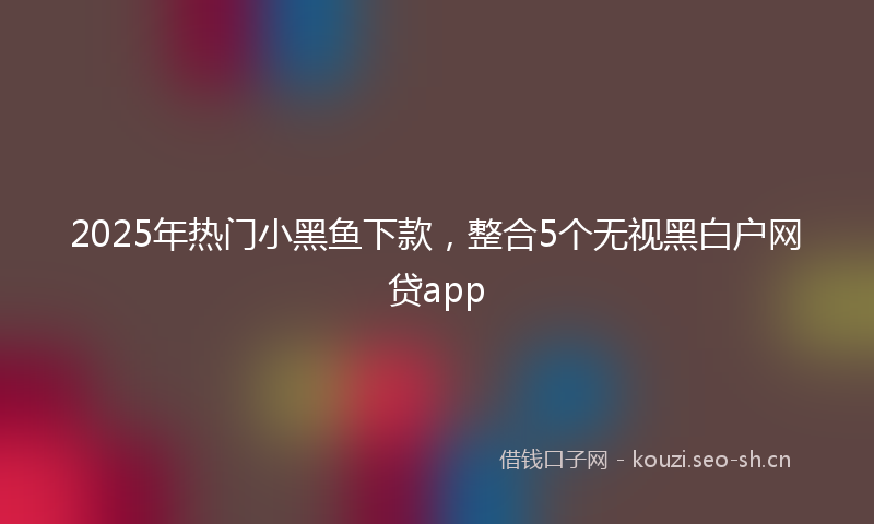 2025年热门小黑鱼下款，整合5个无视黑白户网贷app