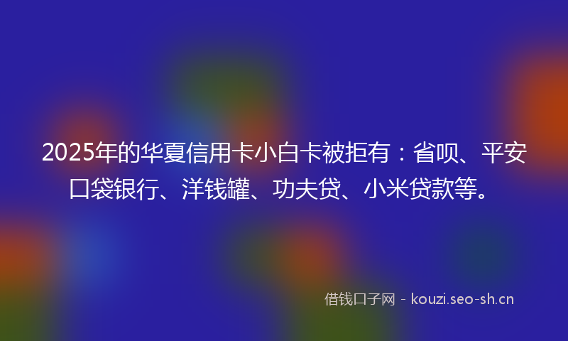 2025年的华夏信用卡小白卡被拒有：省呗、平安口袋银行、洋钱罐、功夫贷、小米贷款等。