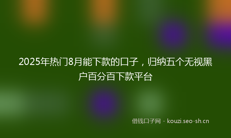 2025年热门8月能下款的口子，归纳五个无视黑户百分百下款平台