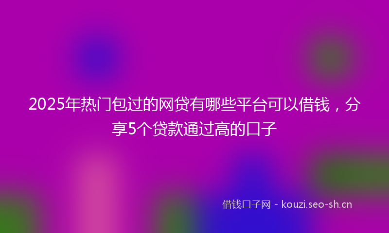 2025年热门包过的网贷有哪些平台可以借钱，分享5个贷款通过高的口子