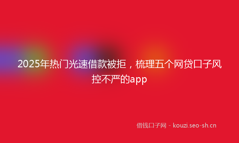 2025年热门光速借款被拒，梳理五个网贷口子风控不严的app