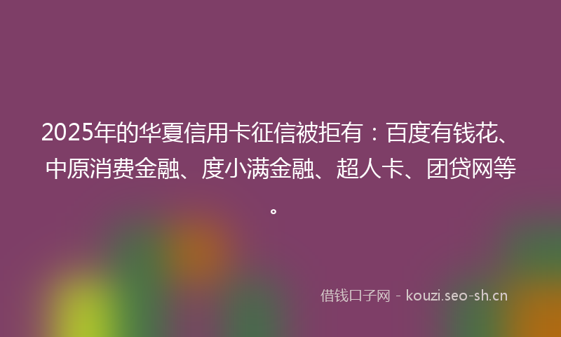 2025年的华夏信用卡征信被拒有：百度有钱花、中原消费金融、度小满金融、超人卡、团贷网等。