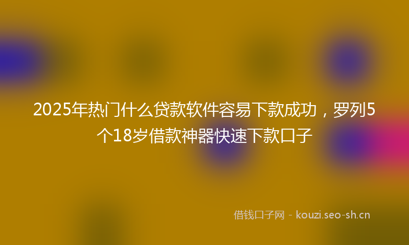 2025年热门什么贷款软件容易下款成功，罗列5个18岁借款神器快速下款口子