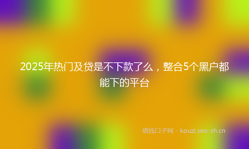 2025年热门及贷是不下款了么，整合5个黑户都能下的平台