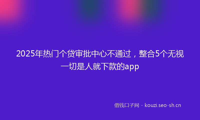 2025年热门个贷审批中心不通过，整合5个无视一切是人就下款的app
