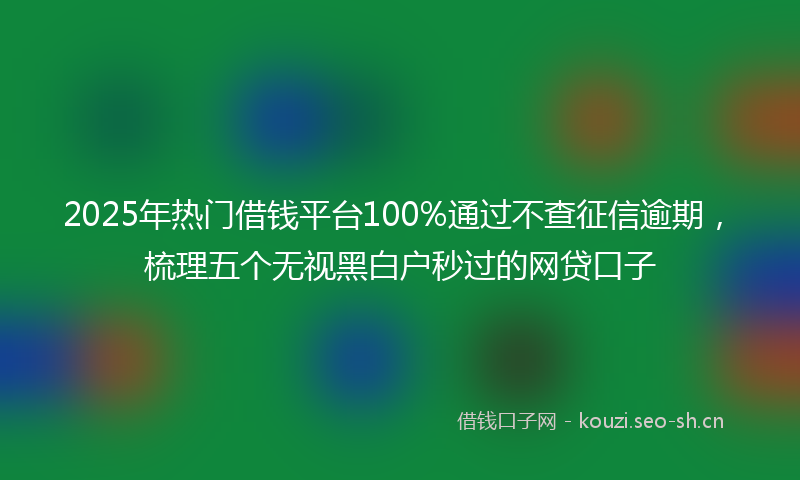 2025年热门借钱平台100%通过不查征信逾期，梳理五个无视黑白户秒过的网贷口子