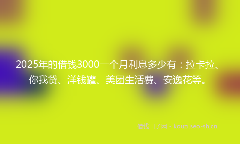 2025年的借钱3000一个月利息多少有：拉卡拉、你我贷、洋钱罐、美团生活费、安逸花等。