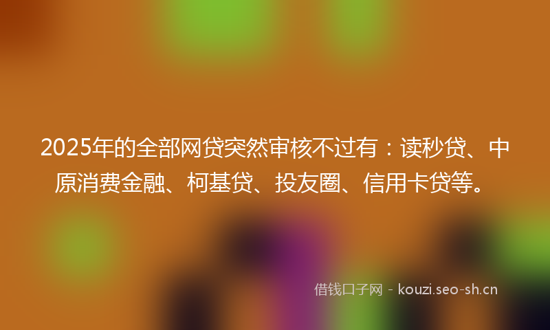 2025年的全部网贷突然审核不过有：读秒贷、中原消费金融、柯基贷、投友圈、信用卡贷等。
