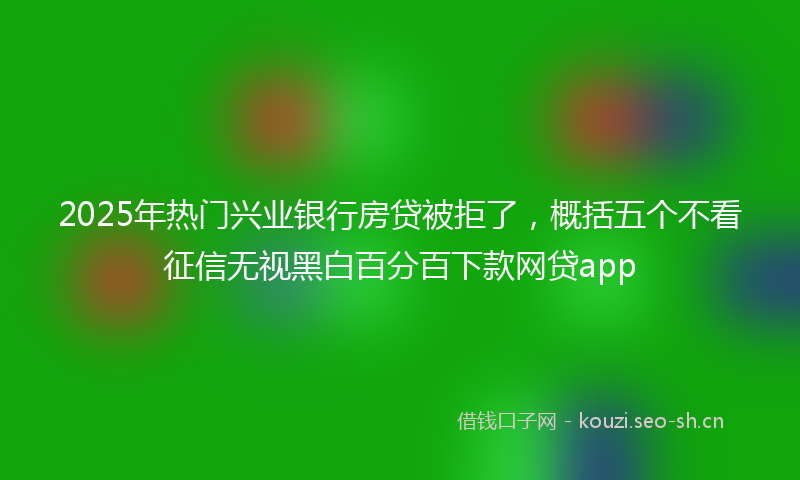 2025年热门兴业银行房贷被拒了，概括五个不看征信无视黑白百分百下款网贷app