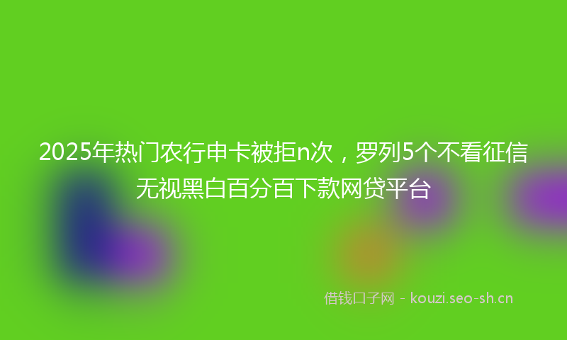 2025年热门农行申卡被拒n次，罗列5个不看征信无视黑白百分百下款网贷平台