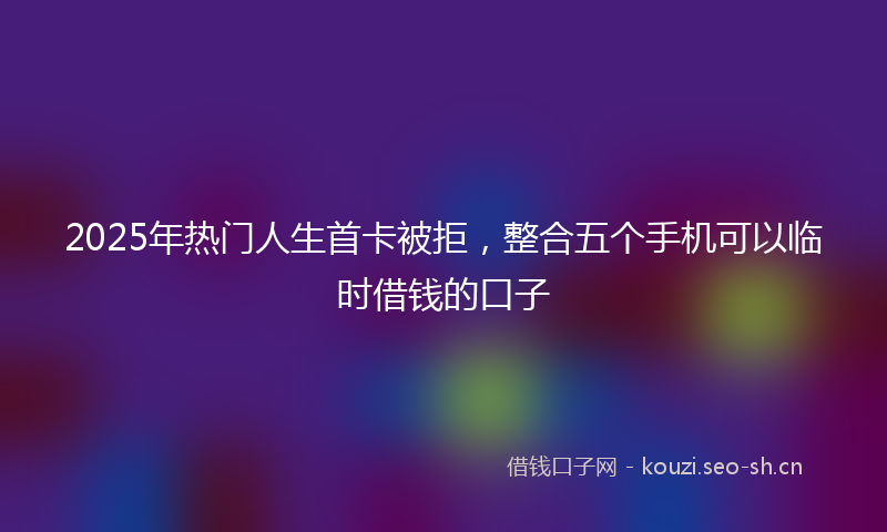 2025年热门人生首卡被拒，整合五个手机可以临时借钱的口子