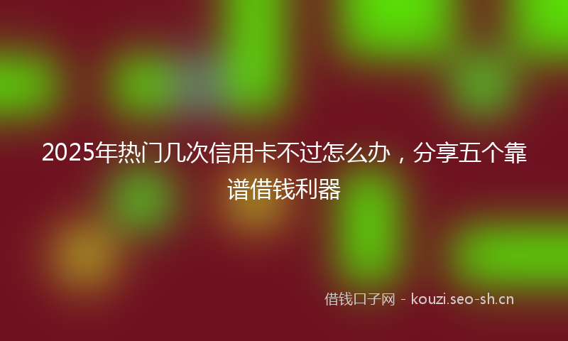 2025年热门几次信用卡不过怎么办,分享五个靠谱借钱利器