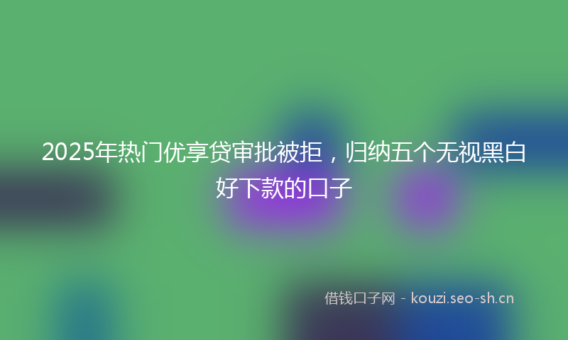2025年热门优享贷审批被拒，归纳五个无视黑白好下款的口子