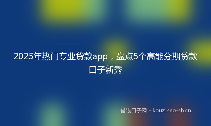 2025年热门专业贷款app，盘点5个高能分期贷款口子新秀