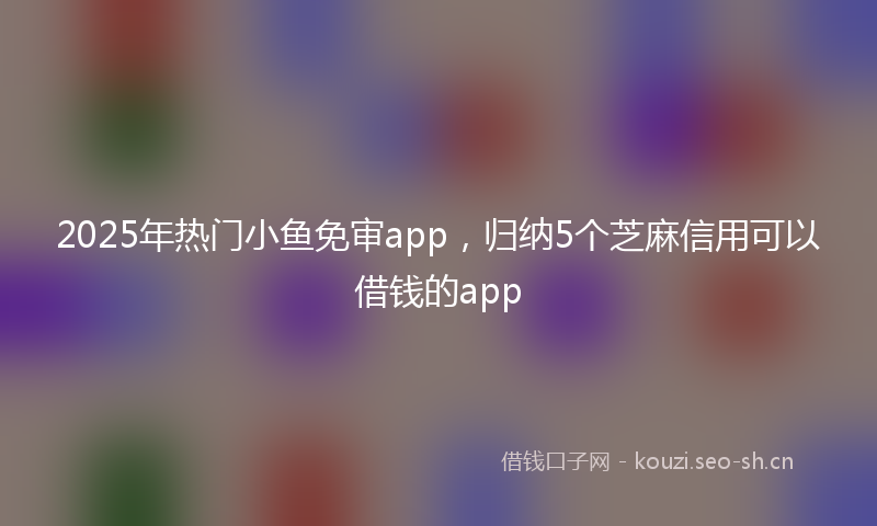 2025年热门小鱼免审app，归纳5个芝麻信用可以借钱的app