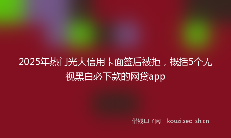 2025年热门光大信用卡面签后被拒，概括5个无视黑白必下款的网贷app