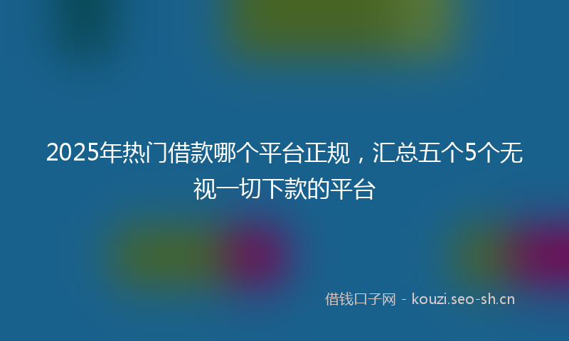 2025年热门借款哪个平台正规，汇总五个5个无视一切下款的平台