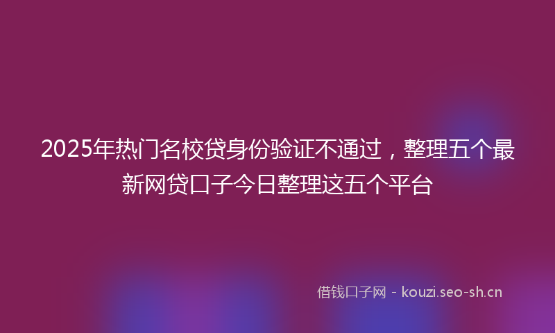 2025年热门名校贷身份验证不通过，整理五个最新网贷口子今日整理这五个平台