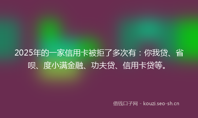 2025年的一家信用卡被拒了多次有：你我贷、省呗、度小满金融、功夫贷、信用卡贷等。