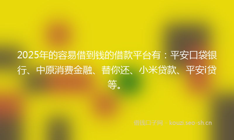 2025年的容易借到钱的借款平台有：平安口袋银行、中原消费金融、替你还、小米贷款、平安i贷等。
