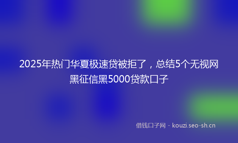 2025年热门华夏极速贷被拒了，总结5个无视网黑征信黑5000贷款口子