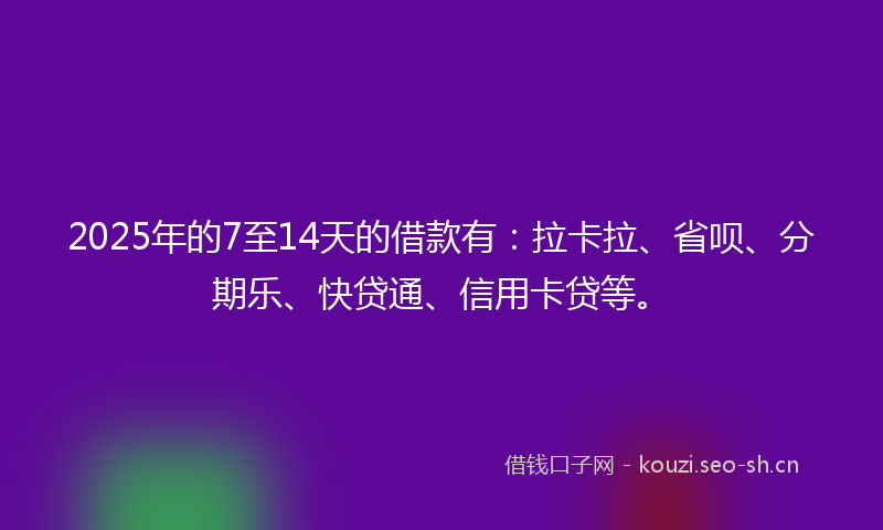 2025年的7至14天的借款有：拉卡拉、省呗、分期乐、快贷通、信用卡贷等。